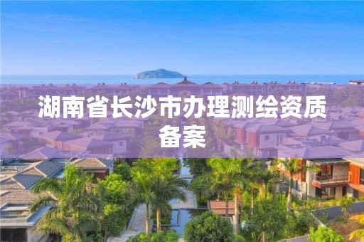 湖南省長沙市辦理測繪資質(zhì)備案