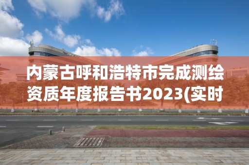 內蒙古呼和浩特市完成測繪資質年度報告書2023(實時/更新中)