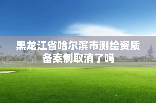 黑龍江省哈爾濱市測繪資質備案制取消了嗎