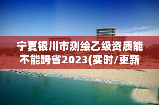 寧夏銀川市測繪乙級資質能不能跨省2023(實時/更新中)