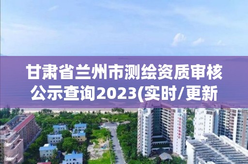 甘肅省蘭州市測繪資質審核公示查詢2023(實時/更新中)