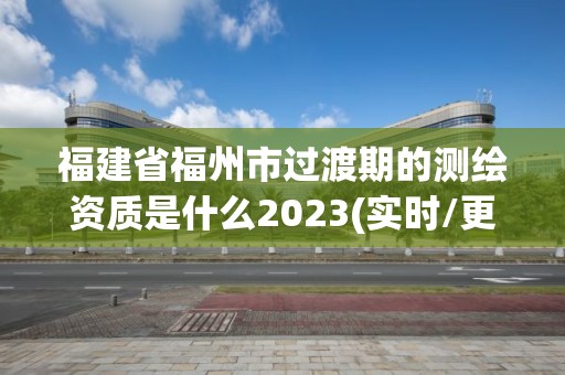 福建省福州市過渡期的測繪資質是什么2023(實時/更新中)