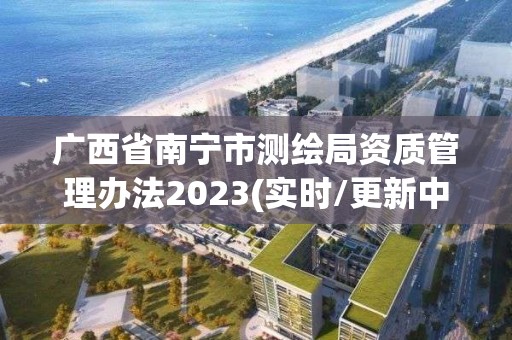 廣西省南寧市測繪局資質管理辦法2023(實時/更新中)