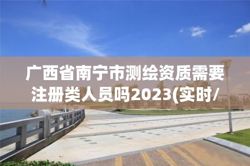 廣西省南寧市測繪資質需要注冊類人員嗎2023(實時/更新中)