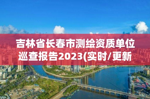 吉林省長春市測繪資質單位巡查報告2023(實時/更新中)