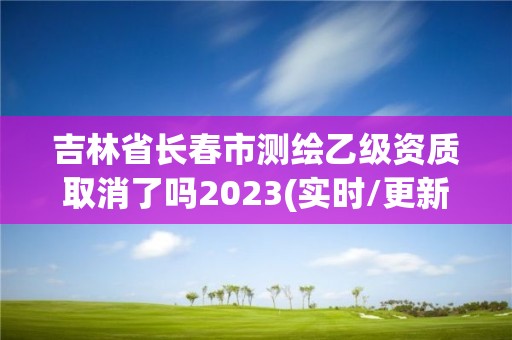 吉林省長春市測繪乙級資質取消了嗎2023(實時/更新中)