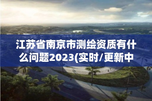 江蘇省南京市測繪資質有什么問題2023(實時/更新中)