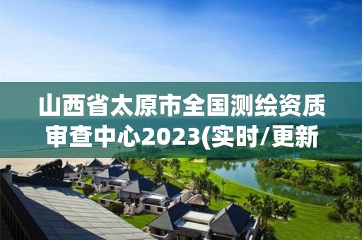 山西省太原市全國測繪資質審查中心2023(實時/更新中)