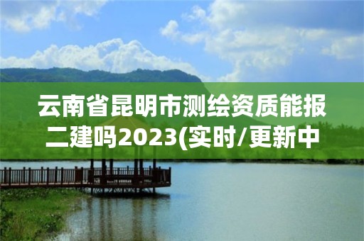 云南省昆明市測繪資質能報二建嗎2023(實時/更新中)