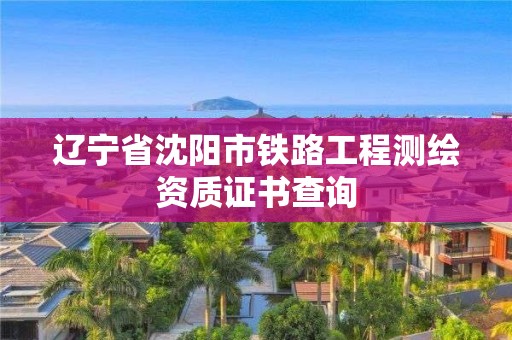 遼寧省沈陽市鐵路工程測繪資質(zhì)證書查詢