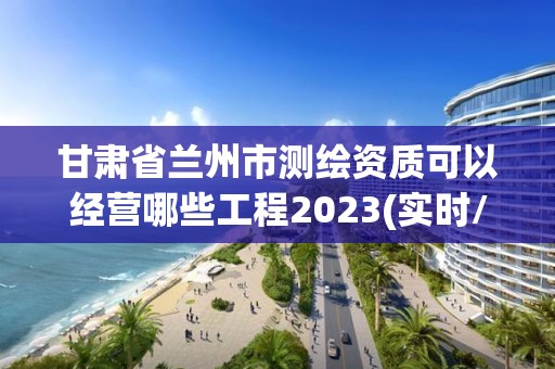 甘肅省蘭州市測繪資質可以經營哪些工程2023(實時/更新中)