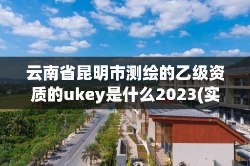 云南省昆明市測繪的乙級資質的ukey是什么2023(實時/更新中)