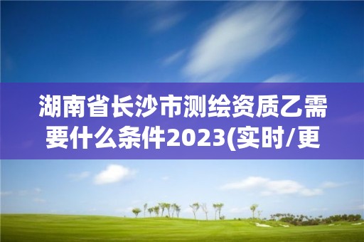 湖南省長沙市測繪資質乙需要什么條件2023(實時/更新中)