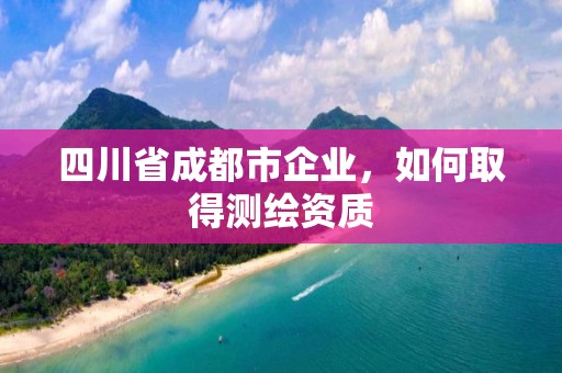 四川省成都市企業，如何取得測繪資質