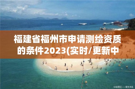 福建省福州市申請測繪資質的條件2023(實時/更新中)