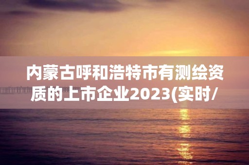 內蒙古呼和浩特市有測繪資質的上市企業2023(實時/更新中)