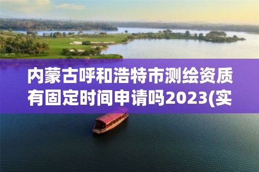 內蒙古呼和浩特市測繪資質有固定時間申請嗎2023(實時/更新中)