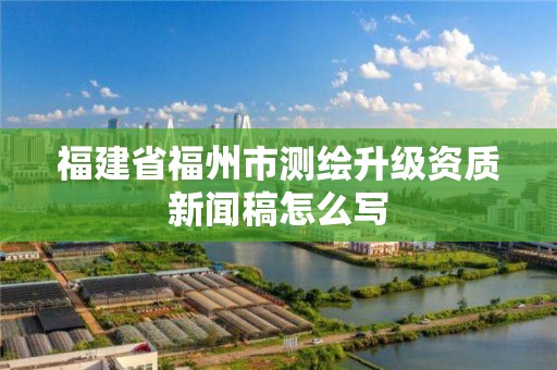 福建省福州市測繪升級資質新聞稿怎么寫