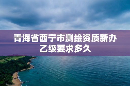 青海省西寧市測繪資質新辦乙級要求多久