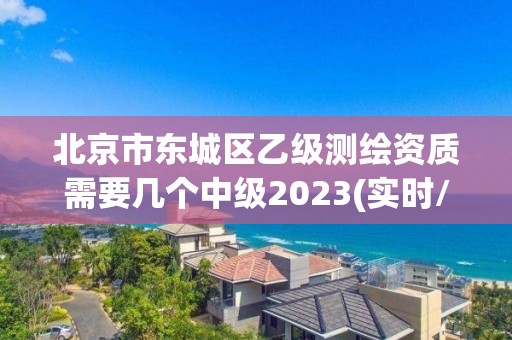 北京市東城區乙級測繪資質需要幾個中級2023(實時/更新中)