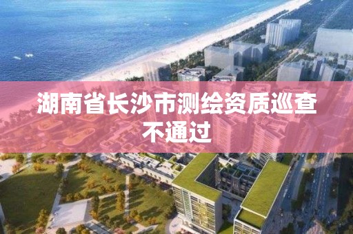 湖南省長沙市測繪資質巡查不通過