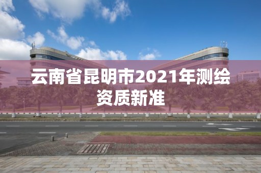 云南省昆明市2021年測繪資質(zhì)新準(zhǔn)