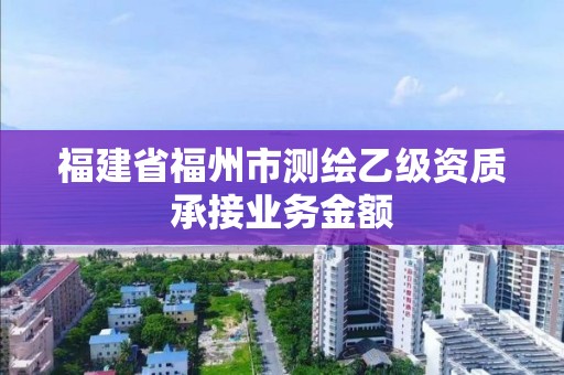 福建省福州市測繪乙級資質(zhì)承接業(yè)務(wù)金額