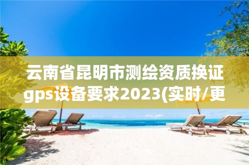 云南省昆明市測繪資質(zhì)換證gps設(shè)備要求2023(實時/更新中)