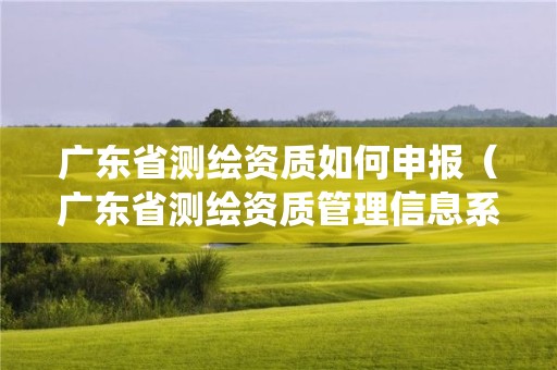 廣東省測繪資質(zhì)如何申報（廣東省測繪資質(zhì)管理信息系統(tǒng)）