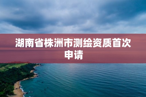 湖南省株洲市測繪資質首次申請