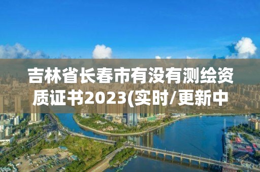 吉林省長春市有沒有測繪資質證書2023(實時/更新中)