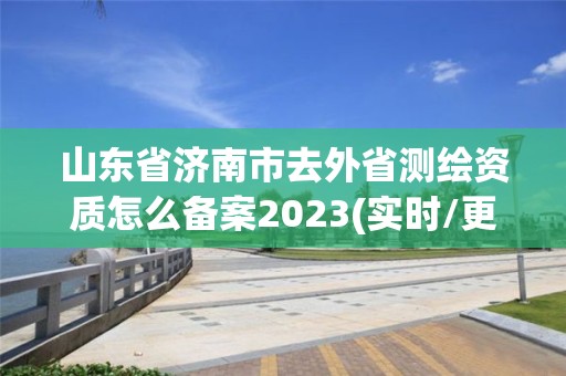 山東省濟南市去外省測繪資質怎么備案2023(實時/更新中)