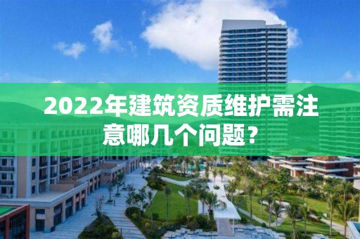 2022年建筑資質維護需注意哪幾個問題？