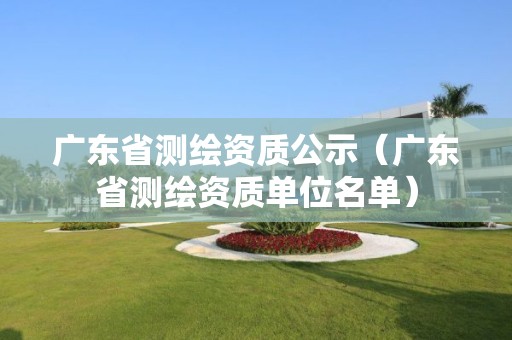 廣東省測繪資質公示（廣東省測繪資質單位名單）