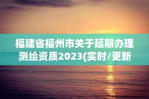 福建省福州市關于延期辦理測繪資質2023(實時/更新中)