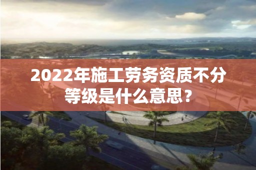 2022年施工勞務資質不分等級是什么意思？