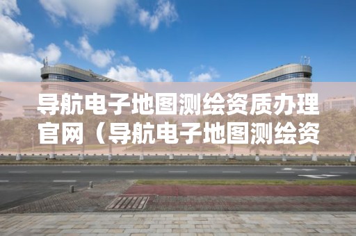 導航電子地圖測繪資質辦理官網（導航電子地圖測繪資質辦理官網查詢）