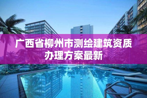 廣西省柳州市測繪建筑資質辦理方案最新