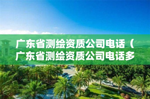 廣東省測(cè)繪資質(zhì)公司電話（廣東省測(cè)繪資質(zhì)公司電話多少）