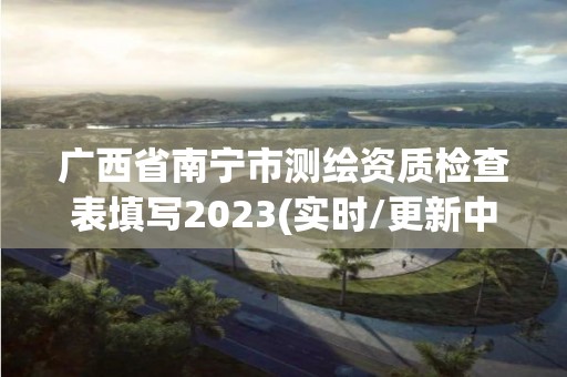 廣西省南寧市測繪資質檢查表填寫2023(實時/更新中)