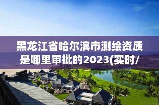 黑龍江省哈爾濱市測繪資質是哪里審批的2023(實時/更新中)