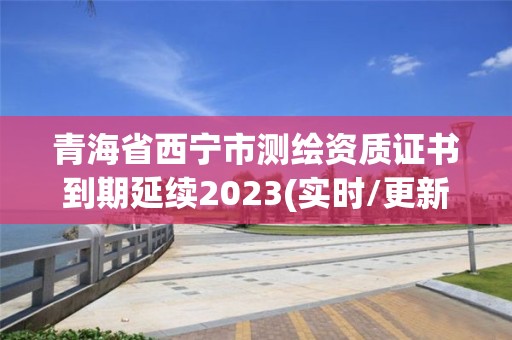 青海省西寧市測繪資質(zhì)證書到期延續(xù)2023(實(shí)時(shí)/更新中)