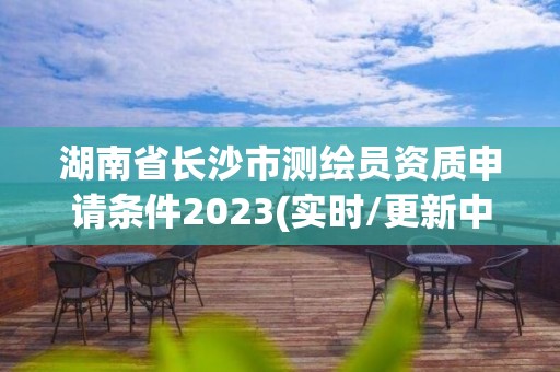 湖南省長沙市測繪員資質申請條件2023(實時/更新中)