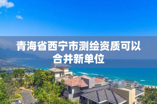 青海省西寧市測繪資質(zhì)可以合并新單位