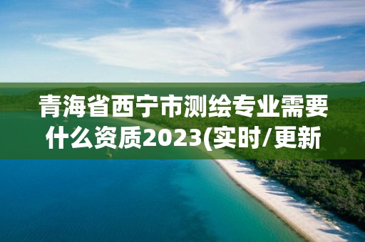 青海省西寧市測繪專業需要什么資質2023(實時/更新中)