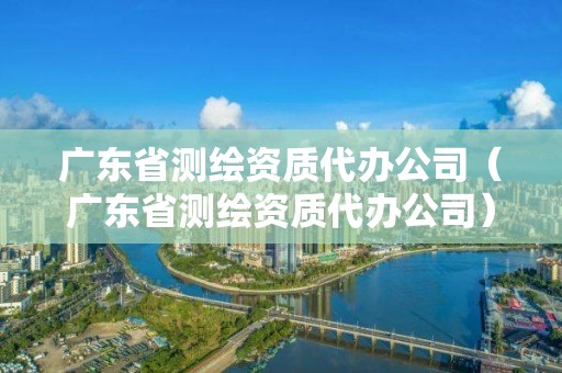 廣東省測(cè)繪資質(zhì)代辦公司（廣東省測(cè)繪資質(zhì)代辦公司）