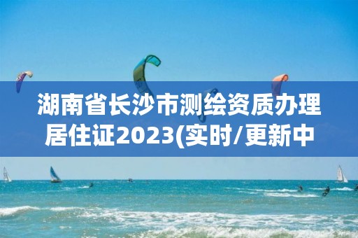 湖南省長沙市測繪資質辦理居住證2023(實時/更新中)