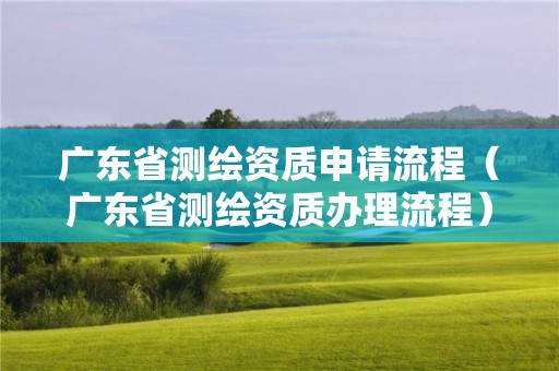 廣東省測繪資質申請流程（廣東省測繪資質辦理流程）