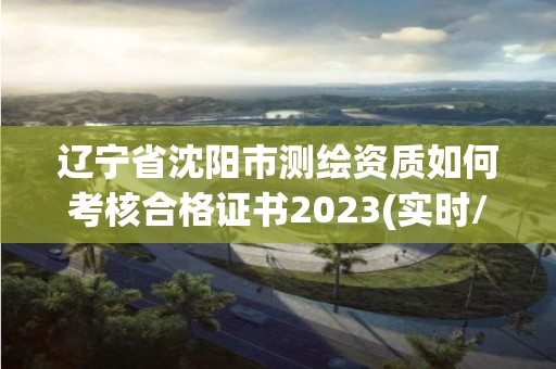 遼寧省沈陽市測繪資質如何考核合格證書2023(實時/更新中)