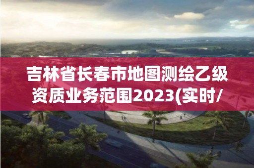 吉林省長春市地圖測繪乙級資質業務范圍2023(實時/更新中)